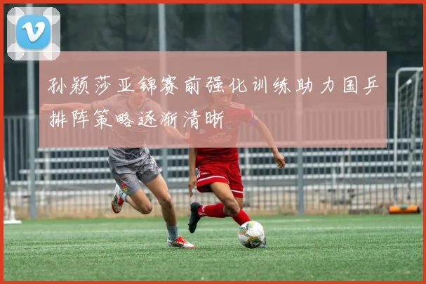 孙颖莎亚锦赛前强化训练助力国乒排阵策略逐渐清晰