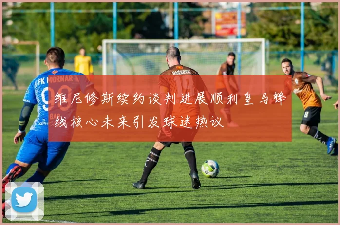 维尼修斯续约谈判进展顺利皇马锋线核心未来引发球迷热议