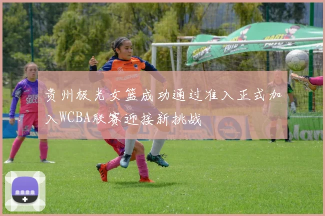 贵州极光女篮成功通过准入正式加入WCBA联赛迎接新挑战