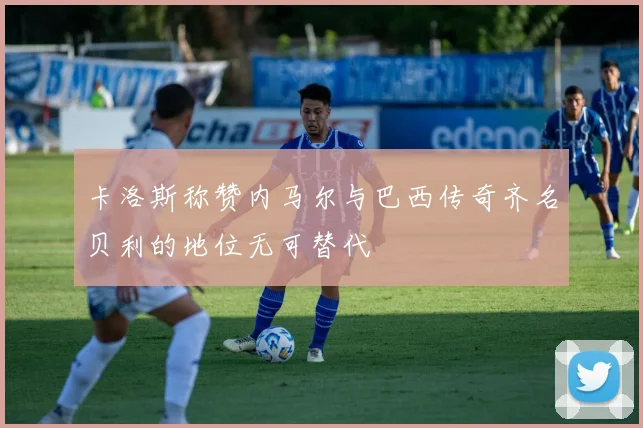 卡洛斯称赞内马尔与巴西传奇齐名贝利的地位无可替代
