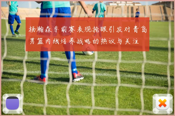 杨瀚森季前赛表现抢眼引发对青岛男篮内线培养战略的热议与关注