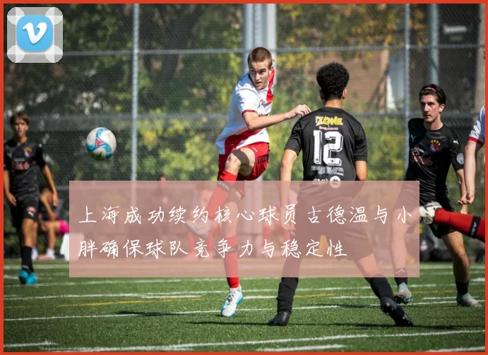 上海成功续约核心球员古德温与小胖确保球队竞争力与稳定性